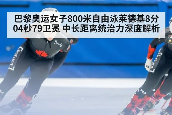 巴黎奥运女子800米自由泳莱德基8分04秒79卫冕 中长距离统治力深度解析