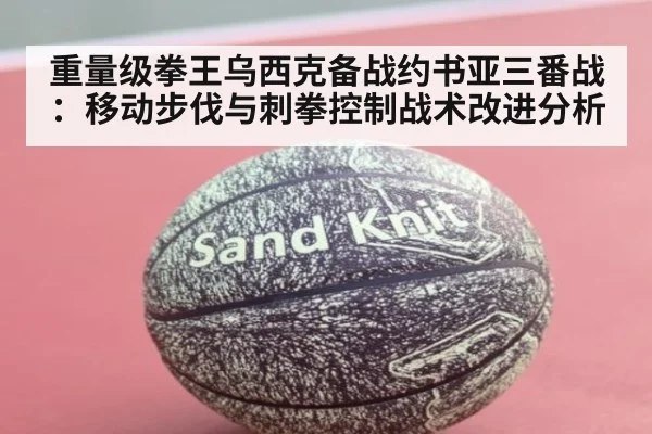 重量级拳王乌西克备战约书亚三番战：移动步伐与刺拳控制战术改进分析
