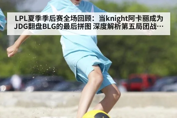LPL夏季季后赛全场回顾：当knight阿卡丽成为JDG翻盘BLG的最后拼图 深度解析第五局团战切入时机与视野控制如何奠定胜局
